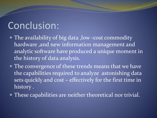 Conclusion:
 The availability of big data ,low -cost commodity
hardware ,and new information management and
analytic software have produced a unique moment in
the history of data analysis.
 The convergence of these trends means that we have
the capabilities required to analyze astonishing data
sets quickly and cost – effectively for the first time in
history .
 These capabilities are neither theoretical nor trivial.
 