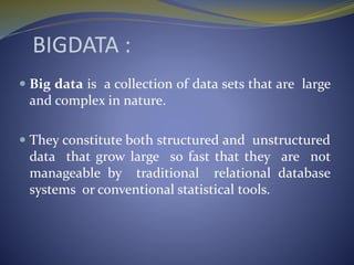 BIGDATA :
 Big data is a collection of data sets that are large
and complex in nature.
 They constitute both structured and unstructured
data that grow large so fast that they are not
manageable by traditional relational database
systems or conventional statistical tools.
 