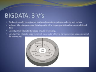 BIGDATA: 3 V’s
 Bigdata is usually transformed in three dimensions- volume, velocity and variety.
 Volume: Machine generated data is produced in larger quantities than non traditional
data.
 Velocity: This refers to the speed of data processing.
 Variety: This refers to large variety of input data which in turn generates large amount of
data as output.
 