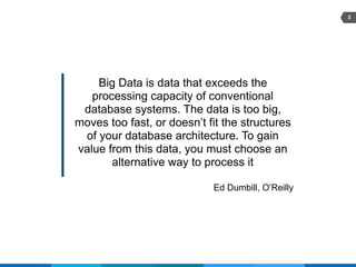 3
Big Data is data that exceeds the
processing capacity of conventional
database systems. The data is too big,
moves too fast, or doesn’t fit the structures
of your database architecture. To gain
value from this data, you must choose an
alternative way to process it
Ed Dumbill, O’Reilly
 