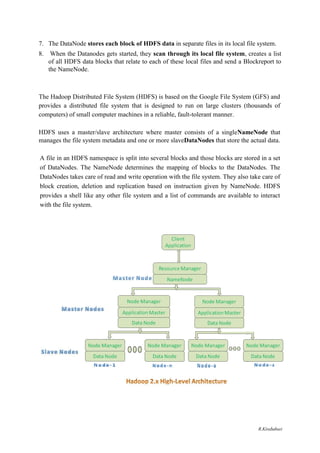 7. The DataNode stores each block of HDFS data in separate files in its local file system.
8. When the Datanodes gets started, they scan through its local file system, creates a list
of all HDFS data blocks that relate to each of these local files and send a Blockreport to
the NameNode.
The Hadoop Distributed File System (HDFS) is based on the Google File System (GFS) and
provides a distributed file system that is designed to run on large clusters (thousands of
computers) of small computer machines in a reliable, fault-tolerant manner.
HDFS uses a master/slave architecture where master consists of a singleNameNode that
manages the file system metadata and one or more slaveDataNodes that store the actual data.
A file in an HDFS namespace is split into several blocks and those blocks are stored in a set
of DataNodes. The NameNode determines the mapping of blocks to the DataNodes. The
DataNodes takes care of read and write operation with the file system. They also take care of
block creation, deletion and replication based on instruction given by NameNode. HDFS
provides a shell like any other file system and a list of commands are available to interact
with the file system.
R.Kirubaburi
 