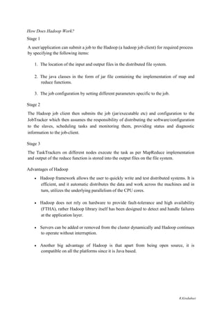 How Does Hadoop Work?
Stage 1
A user/application can submit a job to the Hadoop (a hadoop job client) for required process
by specifying the following items:
1. The location of the input and output files in the distributed file system.
2. The java classes in the form of jar file containing the implementation of map and
reduce functions.
3. The job configuration by setting different parameters specific to the job.
Stage 2
The Hadoop job client then submits the job (jar/executable etc) and configuration to the
JobTracker which then assumes the responsibility of distributing the software/configuration
to the slaves, scheduling tasks and monitoring them, providing status and diagnostic
information to the job-client.
Stage 3
The TaskTrackers on different nodes execute the task as per MapReduce implementation
and output of the reduce function is stored into the output files on the file system.
Advantages of Hadoop
 Hadoop framework allows the user to quickly write and test distributed systems. It is
efficient, and it automatic distributes the data and work across the machines and in
turn, utilizes the underlying parallelism of the CPU cores. 

 Hadoop does not rely on hardware to provide fault-tolerance and high availability
(FTHA), rather Hadoop library itself has been designed to detect and handle failures
at the application layer. 

 Servers can be added or removed from the cluster dynamically and Hadoop continues
to operate without interruption. 

 Another big advantage of Hadoop is that apart from being open source, it is
compatible on all the platforms since it is Java based. 
R.Kirubaburi
 