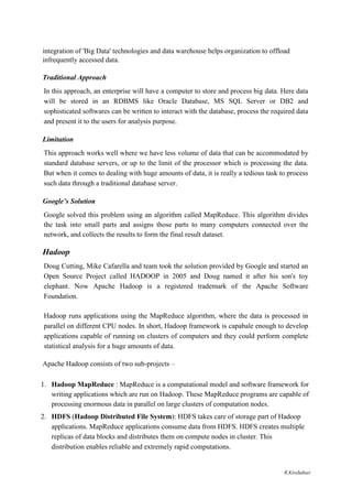 integration of 'Big Data' technologies and data warehouse helps organization to offload
infrequently accessed data.
Traditional Approach
In this approach, an enterprise will have a computer to store and process big data. Here data
will be stored in an RDBMS like Oracle Database, MS SQL Server or DB2 and
sophisticated softwares can be written to interact with the database, process the required data
and present it to the users for analysis purpose.
Limitation
This approach works well where we have less volume of data that can be accommodated by
standard database servers, or up to the limit of the processor which is processing the data.
But when it comes to dealing with huge amounts of data, it is really a tedious task to process
such data through a traditional database server.
Google’s Solution
Google solved this problem using an algorithm called MapReduce. This algorithm divides
the task into small parts and assigns those parts to many computers connected over the
network, and collects the results to form the final result dataset.
Hadoop
Doug Cutting, Mike Cafarella and team took the solution provided by Google and started an
Open Source Project called HADOOP in 2005 and Doug named it after his son's toy
elephant. Now Apache Hadoop is a registered trademark of the Apache Software
Foundation.
Hadoop runs applications using the MapReduce algorithm, where the data is processed in
parallel on different CPU nodes. In short, Hadoop framework is capabale enough to develop
applications capable of running on clusters of computers and they could perform complete
statistical analysis for a huge amounts of data.
Apache Hadoop consists of two sub-projects –
1. Hadoop MapReduce : MapReduce is a computational model and software framework for
writing applications which are run on Hadoop. These MapReduce programs are capable of
processing enormous data in parallel on large clusters of computation nodes.
2. HDFS (Hadoop Distributed File System): HDFS takes care of storage part of Hadoop
applications. MapReduce applications consume data from HDFS. HDFS creates multiple
replicas of data blocks and distributes them on compute nodes in cluster. This
distribution enables reliable and extremely rapid computations.
R.Kirubaburi
 