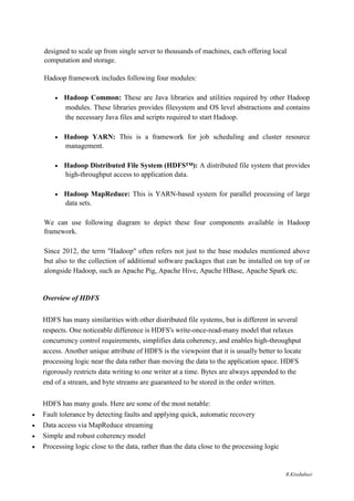 designed to scale up from single server to thousands of machines, each offering local
computation and storage.
Hadoop framework includes following four modules:
 Hadoop Common: These are Java libraries and utilities required by other Hadoop
modules. These libraries provides filesystem and OS level abstractions and contains
the necessary Java files and scripts required to start Hadoop. 

 Hadoop YARN: This is a framework for job scheduling and cluster resource
management. 

 Hadoop Distributed File System (HDFS™): A distributed file system that provides
high-throughput access to application data. 

 Hadoop MapReduce: This is YARN-based system for parallel processing of large
data sets. 
We can use following diagram to depict these four components available in Hadoop
framework.
Since 2012, the term "Hadoop" often refers not just to the base modules mentioned above
but also to the collection of additional software packages that can be installed on top of or
alongside Hadoop, such as Apache Pig, Apache Hive, Apache HBase, Apache Spark etc.
Overview of HDFS
HDFS has many similarities with other distributed file systems, but is different in several
respects. One noticeable difference is HDFS's write-once-read-many model that relaxes
concurrency control requirements, simplifies data coherency, and enables high-throughput
access. Another unique attribute of HDFS is the viewpoint that it is usually better to locate
processing logic near the data rather than moving the data to the application space. HDFS
rigorously restricts data writing to one writer at a time. Bytes are always appended to the
end of a stream, and byte streams are guaranteed to be stored in the order written.
HDFS has many goals. Here are some of the most notable:
 Fault tolerance by detecting faults and applying quick, automatic recovery 

 Data access via MapReduce streaming 

 Simple and robust coherency model 

 Processing logic close to the data, rather than the data close to the processing logic 
R.Kirubaburi
 