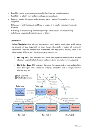  Portability across heterogeneous commodity hardware and operating systems 

 Scalability to reliably store and process large amounts of data 

 Economy by distributing data and processing across clusters of commodity personal
computers 

 Efficiency by distributing data and logic to process it in parallel on nodes where data
is located 

 Reliability by automatically maintaining multiple copies of data and automatically
redeploying processing logic in the event of failures 
MapReduce
Hadoop MapReduce is a software framework for easily writing applications which process
big amounts of data in-parallel on large clusters (thousands of nodes) of commodity
hardware in a reliable, fault-tolerant manner.The term MapReduce actually refers to the
following two different tasks that Hadoop programs perform:
 The Map Task: This is the first task, which takes input data and converts it into a set
of data, where individual elements are broken down into tuples (key/value pairs). 

 The Reduce Task: This task takes the output from a map task as input and combines
those data tuples into a smaller set of tuples. The reduce task is always performed
after the map task. 
R.Kirubaburi
 