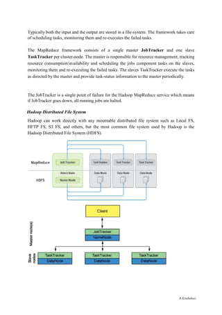 Typically both the input and the output are stored in a file-system. The framework takes care
of scheduling tasks, monitoring them and re-executes the failed tasks.
The MapReduce framework consists of a single master JobTracker and one slave
TaskTracker per cluster-node. The master is responsible for resource management, tracking
resource consumption/availability and scheduling the jobs component tasks on the slaves,
monitoring them and re-executing the failed tasks. The slaves TaskTracker execute the tasks
as directed by the master and provide task-status information to the master periodically.
The JobTracker is a single point of failure for the Hadoop MapReduce service which means
if JobTracker goes down, all running jobs are halted.
Hadoop Distributed File System
Hadoop can work directly with any mountable distributed file system such as Local FS,
HFTP FS, S3 FS, and others, but the most common file system used by Hadoop is the
Hadoop Distributed File System (HDFS).
R.Kirubaburi
 