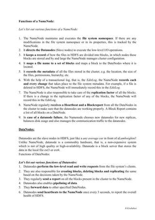 Functions of a NameNode:
Let’s list out various functions of a NameNode:
1. The NameNode maintains and executes the file system namespace. If there are any
modifications in the file system namespace or in its properties, this is tracked by the
NameNode.
2. It directs the Datanodes (Slave nodes) to execute the low-level I/O operations.
3. It keeps a record of how the files in HDFS are divided into blocks, in which nodes these
blocks are stored and by and large the NameNode manages cluster configuration.
4. It maps a file name to a set of blocks and maps a block to the DataNodes where it is
located.
5. It records the metadata of all the files stored in the cluster, e.g. the location, the size of
the files, permissions, hierarchy, etc.
6. With the help of a transactional log, that is, the EditLog, the NameNode records each
and every change that takes place to the file system metadata. For example, if a file is
deleted in HDFS, the NameNode will immediately record this in the EditLog.
7. The NameNode is also responsible to take care of the replication factor of all the blocks.
If there is a change in the replication factor of any of the blocks, the NameNode will
record this in the EditLog.
8. NameNode regularly receives a Heartbeat and a Blockreport from all the DataNodes in
the cluster to make sure that the datanodes are working properly. A Block Report contains
a list of all blocks on a DataNode.
9. In case of a datanode failure, the Namenode chooses new datanodes for new replicas,
balances disk usage and also manages the communication traffic to the datanodes.
DataNodes:
Datanodes are the slave nodes in HDFS, just like a any average car in front of aLamborghini!
Unlike NameNode, datanode is a commodity hardware, that is, a non-expensive system
which is not of high quality or high-availability. Datanode is a block server that stores the
data in the local file ext3 or ext4.
Functions of DataNodes:
Let’s list out various functions of Datanodes:
1. Datanodes perform the low-level read and write requests from the file system’s clients.
2. They are also responsible for creating blocks, deleting blocks and replicating the same
based on the decisions taken by the NameNode.
3. They regularly send a report on all the blocks present in the cluster to the NameNode.
4. Datanodes also enables pipelining of data.
5. They forward data to other specified DataNodes.
6. Datanodes send heartbeats to the NameNode once every 3 seconds, to report the overall
health of HDFS.
R.Kirubaburi
 