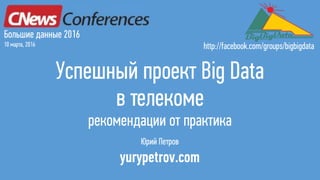 Успешный проект Big Data
в телекоме
рекомендации от практика
Юрий Петров
yurypetrov.com
Большие данные 2016
10 марта, 2016 http://facebook.com/groups/bigbigdata
 