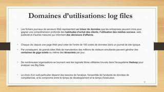 Domaines d’utilisations: log files
• Les fichiers journaux de serveurs Web représentent un trésor de données que les entreprises peuvent mine pour
gagner une compréhension profonde des habitudes d'achat des clients, l'utilisation des médias sociaux, web,
publicité et d'autres mesures qui informent des décisions d'affaires.
• Chaque clic depuis une page Web peut créer de l'ordre de 100 octets de données dans un journal de site typique.
• Par conséquent, de grands sites Web de manutention des millions de visiteurs simultanés peuvent générer des
centaines de giga octets ou même des téraoctets par jour.
• De nombreuses organisations se tournent vers les logiciels libres utilitaires trouvés dans l'écosystème Hadoop pour
analyser ces Big Data.
• Le choix d'un outil particulier dépend des besoins de l'analyse, l'ensemble de l'analyste de données de
compétences, et le compromis entre le temps de développement et le temps d'exécution.
12
 