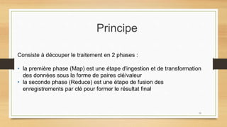 Principe
Consiste à découper le traitement en 2 phases :
• la première phase (Map) est une étape d'ingestion et de transformation
des données sous la forme de paires clé/valeur
• la seconde phase (Reduce) est une étape de fusion des
enregistrements par clé pour former le résultat final
19
 