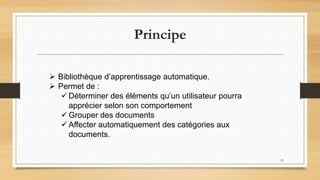 Principe
 Bibliothèque d’apprentissage automatique.
 Permet de :
 Déterminer des éléments qu’un utilisateur pourra
apprécier selon son comportement
 Grouper des documents
 Affecter automatiquement des catégories aux
documents.
23
 