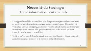 Nécessité du Stockage:
Toute information peut être utile !
• Les appareils mobiles sont utilisés plus fréquemment pour acheter des biens
et services, les informations générées seront exploités pour déterminer où
vous allez faire du shopping, quels sont vos intérêts et même quelle marque
de café que vous aiment, afin que les annonceurs et les autres peuvent
identifier vos besoins et vos désirs.
• Voilà ce qu’on appelle les réseaux de stockage intelligente - faisant usage de
grand stockage de données et à exploiter cette information.
28
 