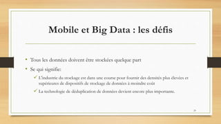 Mobile et Big Data : les défis
• Tous les données doivent être stockées quelque part
• Se qui signifie:
 L'industrie du stockage est dans une course pour fournir des densités plus élevées et
supérieures de dispositifs de stockage de données à moindre coût
 La technologie de déduplication de données devient encore plus importante.
29
 