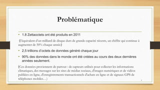 Problématique
• 1.8 Zettaoctets ont été produits en 2011
(l’équivalent d’un milliard de disque durs de grande capacité récents, un chiffre qui continue à
augmenter de 50% chaque année)
• 2,5 trillions d’octets de données généré chaque jour
• 90% des données dans le monde ont été créées au cours des deux dernières
années seulement.
(Ces données proviennent de partout : de capteurs utilisés pour collecter les informations
climatiques, des messages sur les sites de médias sociaux, d'images numériques et de vidéos
publiées en ligne, d'enregistrements transactionnels d'achats en ligne et de signaux GPS de
téléphones mobiles…) 4
 