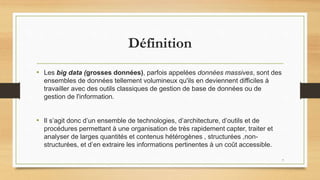 Définition
• Les big data (grosses données), parfois appelées données massives, sont des
ensembles de données tellement volumineux qu'ils en deviennent difficiles à
travailler avec des outils classiques de gestion de base de données ou de
gestion de l'information.
• Il s’agit donc d’un ensemble de technologies, d’architecture, d’outils et de
procédures permettant à une organisation de très rapidement capter, traiter et
analyser de larges quantités et contenus hétérogènes , structurées ,non-
structurées, et d’en extraire les informations pertinentes à un coût accessible.
7
 