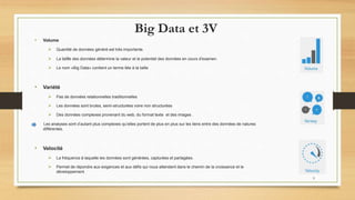 Big Data et 3V
• Volume
 Quantité de données généré est très importante.
 La taille des données détermine la valeur et le potentiel des données en cours d'examen.
 Le nom «Big Data» contient un terme liée à la taille
• Variété
 Pas de données relationnelles traditionnelles
 Les données sont brutes, semi-structurées voire non structurées
 Des données complexes provenant du web, du format texte et des images .
Les analyses sont d’autant plus complexes qu’elles portent de plus en plus sur les liens entre des données de natures
différentes.
• Velocité
 La fréquence à laquelle les données sont générées, capturées et partagées.
 Permet de répondre aux exigences et aux défis qui nous attendent dans le chemin de la croissance et le
développement.
9
 