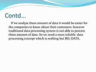 Contd...
If we analyse these amount of data it would be easier for
the companies to know about their customers. however
traditional data processing system is not able to process
these amount of data .So we need a more reliable data
processing concept which is nothing but BIG DATA.
 