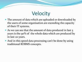 Velocity
 The amount of data which are uploaded or downloaded by
the users of some organisation are exceeding the capacity
of their IT systems.
 As we can see that the amount of data produced in last 5
years is the 90% of the whole data which are produced by
in last 20 years.
 And in this speed data processing can’t be done by using
traditional RDBMS concepts.
 