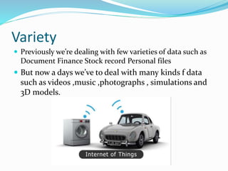 Variety
 Previously we’re dealing with few varieties of data such as
Document Finance Stock record Personal files
 But now a days we’ve to deal with many kinds f data
such as videos ,music ,photographs , simulations and
3D models.
 