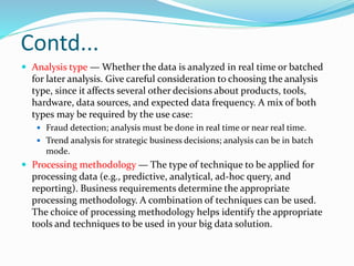 Contd...
 Analysis type — Whether the data is analyzed in real time or batched
for later analysis. Give careful consideration to choosing the analysis
type, since it affects several other decisions about products, tools,
hardware, data sources, and expected data frequency. A mix of both
types may be required by the use case:
 Fraud detection; analysis must be done in real time or near real time.
 Trend analysis for strategic business decisions; analysis can be in batch
mode.
 Processing methodology — The type of technique to be applied for
processing data (e.g., predictive, analytical, ad-hoc query, and
reporting). Business requirements determine the appropriate
processing methodology. A combination of techniques can be used.
The choice of processing methodology helps identify the appropriate
tools and techniques to be used in your big data solution.
 