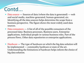 Contd...
 Data source — Sources of data (where the data is generated) — web
and social media, machine-generated, human-generated, etc.
Identifying all the data sources helps determine the scope from a
business perspective. The figure shows the most widely used data
sources.
 Data consumers — A list of all of the possible consumers of the
processed data: Business processes, Business users, Enterprise
applications, Individual people in various business roles, Part of the
process flows, Other data repositories or enterprise applications.
 Hardware — The type of hardware on which the big data solution will
be implemented — commodity hardware or state of the art.
Understanding the limitations of hardware helps inform the choice of
big data solution.
 