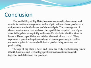 Conclusion
The availability of Big Data, low-cost commodity hardware, and
new information management and analytic software have produced a
unique moment in the history of data analysis. The convergence of
these trends means that we have the capabilities required to analyze
astonishing data sets quickly and cost-effectively for the first time in
history. These capabilities are neither theoretical nor trivial. They
represent a genuine leap forward and a clear opportunity to realize
enormous gains in terms of efficiency, productivity, revenue, and
profitability.
The Age of Big Data is here, and these are truly revolutionary times
if both business and technology professionals continue to work
together and deliver on the promise.
 
