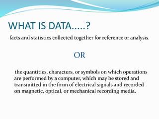 WHAT IS DATA.....?
facts and statistics collected together for reference or analysis.
OR
the quantities, characters, or symbols on which operations
are performed by a computer, which may be stored and
transmitted in the form of electrical signals and recorded
on magnetic, optical, or mechanical recording media.
 
