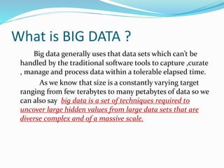 What is BIG DATA ?
Big data generally uses that data sets which can’t be
handled by the traditional software tools to capture ,curate
, manage and process data within a tolerable elapsed time.
As we know that size is a constantly varying target
ranging from few terabytes to many petabytes of data so we
can also say big data is a set of techniques required to
uncover large hidden values from large data sets that are
diverse complex and of a massive scale.
 