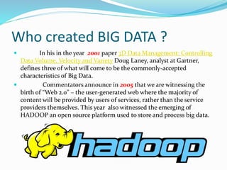 Who created BIG DATA ?
 In his in the year 2001 paper 3D Data Management: Controlling
Data Volume, Velocity and Variety Doug Laney, analyst at Gartner,
defines three of what will come to be the commonly-accepted
characteristics of Big Data.
 Commentators announce in 2005 that we are witnessing the
birth of “Web 2.0” – the user-generated web where the majority of
content will be provided by users of services, rather than the service
providers themselves. This year also witnessed the emerging of
HADOOP an open source platform used to store and process big data.
 