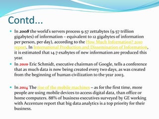 Contd...
 In 2008 the world’s servers process 9.57 zettabytes (9.57 trillion
gigabytes) of information – equivalent to 12 gigabytes of information
per person, per day), according to the How Much Information? 2010
report. In International Production and Dissemination of Information,
it is estimated that 14.7 exabytes of new information are produced this
year.
 In 2010 Eric Schmidt, executive chairman of Google, tells a conference
that as much data is now being created every two days, as was created
from the beginning of human civilization to the year 2003.
 In 2014 The rise of the mobile machines – as for the first time, more
people are using mobile devices to access digital data, than office or
home computers. 88% of business executives surveyed by GE working
with Accenture report that big data analytics is a top priority for their
business.
 