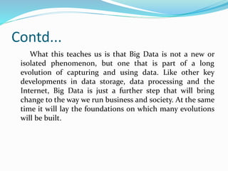 Contd...
What this teaches us is that Big Data is not a new or
isolated phenomenon, but one that is part of a long
evolution of capturing and using data. Like other key
developments in data storage, data processing and the
Internet, Big Data is just a further step that will bring
change to the way we run business and society. At the same
time it will lay the foundations on which many evolutions
will be built.
 