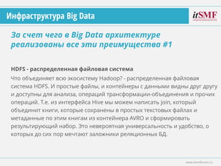 HDFS - распределенная файловая система
Что объединяет всю экосистему Hadoop? - распределенная файловая
система HDFS. И простые файлы, и контейнеры с данными видны друг другу
и доступны для анализа, операций трансформации-объединения и прочих
операций. Т.е. из интерфейса Hive мы можем написать join, который
объединит книги, которые сохранены в простых текстовых файлах и
метаданные по этим книгам из контейнера AVRO и сформировать
результирующий набор. Это невероятная универсальность и удобство, о
которых до сих пор мечтают заложники реляционных БД.
За счет чего в Big Data архитектуре
реализованы все эти преимущества #1
www.itsmforum.ru
Инфраструктура Big Data
 