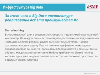 Shared nothing
Вычислительный узел в экосистеме Hadoop это независимый полноценный
компьютер. На каждом вычислительном узле расположена своя уникальная
часть данных плюс реплики других вычислительных узлов. Hadoop
старается запустить задачу Map на том узле, где физически находятся
обрабатываемые данные, т.е. вычисления перемещаются к данным. Таким
образом мы доказали соответствие Hadoop требованию Shared nothing,
когда ни один узел не делит память, процессор или дисковое пространство
с другими узлами кластера
За счет чего в Big Data архитектуре
реализованы все эти преимущества #2
www.itsmforum.ru
Инфраструктура Big Data
 