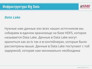 Нужные нам данные изо всех наших источников мы
собираем в едином хранилище на базе HDFS, которое
называется Data Lake. Данные в Data Lake могут
храниться как as-is так и в контейнерах, которые были
рассмотрены выше. Данные в Data Lake поступают с той
задержкой, которая нам минимально необходима
Data Lake
www.itsmforum.ru
Инфраструктура Big Data
 