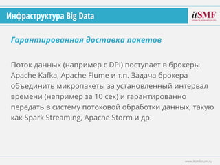 Поток данных (например с DPI) поступает в брокеры
Apache Kafka, Apache Flume и т.п. Задача брокера
объединить микропакеты за установленный интервал
времени (например за 10 сек) и гарантированно
передать в систему потоковой обработки данных, такую
как Spark Streaming, Apache Storm и др.
Гарантированная доставка пакетов
www.itsmforum.ru
Инфраструктура Big Data
 