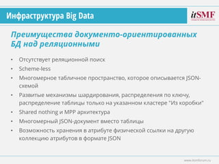 • Отсутствует реляционной поиск
• Scheme-less
• Многомерное табличное пространство, которое описывается JSON-
схемой
• Развитые механизмы шардирования, распределения по ключу,
распределение таблицы только на указанном кластере "Из коробки"
• Shared nothing и MPP архитектура
• Многомерный JSON-документ вместо таблицы
• Возможность хранения в атрибуте физической ссылки на другую
коллекцию атрибутов в формате JSON
Преимущества документо-ориентированных
БД над реляционными
www.itsmforum.ru
Инфраструктура Big Data
 