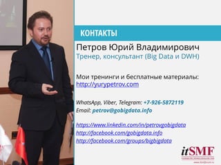 WhatsApp, Viber, Telegram: +7-926-5872119
Email: petrov@gobigdata.info
https://www.linkedin.com/in/petrovgobigdata
http://facebook.com/gobigdata.info
http://facebook.com/groups/bigbigdata
www.itsmforum.ru
КОНТАКТЫ
Мои тренинги и бесплатные материалы:
http://yurypetrov.com
Петров Юрий Владимирович
Тренер, консультант (Big Data и DWH)
 