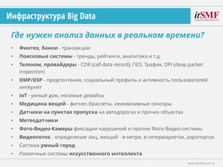 • Финтех, банки - транзакции
• Поисковые системы - тренды, рейтинги, аналитика и т.д.
• Телеком, провайдеры - CDR (call data record), ГЕО, Трафик, DPI (deap packet
inspection)
• DMP/DSP - предпочтения, социальный профиль и активность пользователей
интернет
• IoT - умный дом, носимые девайсы
• Медицина вещей - фитнес-браслеты, неинвазивные сенсоры
• Датчики на пунктах пропуска на автодорогах и прочих объектах
• Метеодатчики
• Фото-Видео-Камеры фиксации нарушений и прочие Фото-Видео-системы
• Видеопоток - определение лиц, эмоций - в метро, в гипермаркетах, аэропортах
• Система умный город
• Различные системы искусственного интеллекта
Где нужен анализ данных в реальном времени?
www.itsmforum.ru
Инфраструктура Big Data
 