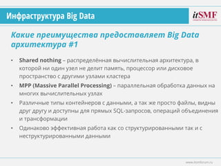 • Shared nothing – распределённая вычислительная архитектура, в
которой ни один узел не делит память, процессор или дисковое
пространство с другими узлами кластера
• MPP (Massive Parallel Processing) – параллельная обработка данных на
многих вычислительных узлах
• Различные типы контейнеров с данными, а так же просто файлы, видны
друг другу и доступны для прямых SQL-запросов, операций объединения
и трансформации
• Одинаково эффективная работа как со структурированными так и с
неструктурированными данными
Какие преимущества предоставляет Big Data
архитектура #1
www.itsmforum.ru
Инфраструктура Big Data
 