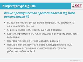 • Выполнение сложных вычислений в реальном времени на
любых объемах данных
• Снижение сложности модели БД и ETL-процесса
• Кроссплатформенность и, как следствие, снижение стоимости
внедрения
• Неограниченное линейное масштабирование
• Повышенная отказоустойчивость благодаря встроенным
механизмам репликации, что позволит обеспечить
работоспособность 24x7
Какие преимущества предоставляет Big Data
архитектура #2
www.itsmforum.ru
Инфраструктура Big Data
 