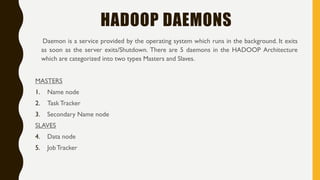 HADOOP DAEMONS
Daemon is a service provided by the operating system which runs in the background. It exits
as soon as the server exits/Shutdown. There are 5 daemons in the HADOOP Architecture
which are categorized into two types Masters and Slaves.
MASTERS
1. Name node
2. Task Tracker
3. Secondary Name node
SLAVES
4. Data node
5. JobTracker
 
