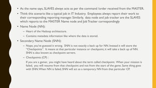 • As the name says, SLAVES always acts as per the command /order received from the MASTER.
• Think this scenario like a typical job in IT Industry. Employees always report their work to
their corresponding reporting manager. Similarly, data node and job tracker are the SLAVES
which reports to the MASTER Name node and JobTracker correspondingly
• Name Node (NN):
– Heart of the Hadoop architecture.
– Contains metadata information like where the data is stored.
• Secondary Name Node (SNN):
– Nope, you’ve guessed it wrong. SNN is not exactly a back up for NN. Instead it will store the
“Checkpoints”. It means at that particular instance or checkpoint, it will take a back up of NN.
SNN is also known as checkpoint servers.
– Checkpoints (CP) :
If you are a gamer, you might have heard about the term called checkpoint. When your mission is
failed, you will resume from that checkpoint and not from the start of the game. Same thing goes
with SNN.When NN is failed, SNN will act as a temporary NN from that particular CP.
 
