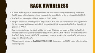 RACK AWARENESS
• If Block A (Blk A) has to be retrieved from the data node, hadoop will normally prefer the
RACK space which has stored two copies of the same Blk A. In the previous slide RACK-5.
• RACK-5 has two copies of Blk A stored in DN-5 and 6.
• Imagine a scenario, the file pointer (FP) is in RACK-5, and for some reasons DN-5 got failed.
So the Hadoop will have to fetch Blk A from either DN-6 present in RACK-5 or from DN-1
present in RACK-1.
• Search time to locate the block will be increased if hadoop has to go to DN-1 in RACK-1.
Instead it can quickly retrieve another copy of Blk A from DN-6 which is present in the same
RACK-5. So by default HADOOP stores two copies of block in the same RACK and another
copy in a different RACK.
• This concept is known as RACK AWARENESS that makes HADOOP more effective while
retrieving data.
 