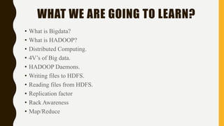 WHAT WE ARE GOING TO LEARN?
• What is Bigdata?
• What is HADOOP?
• Distributed Computing.
• 4V’s of Big data.
• HADOOP Daemons.
• Writing files to HDFS.
• Reading files from HDFS.
• Replication factor
• Rack Awareness
• Map/Reduce
 