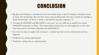 CONCLUSION
• Big data and Hadoop is considered to be the hottest topic in the IT industry. Everyone wants
to learn this technology . But we don’t have much professionals who has in depth knowledge in
these frameworks. So there is always a demand for big data engineers 
• Concept of HADOOP and BIG DATA is very vast. It’s very difficult to explain the whole
HADOOP ecosystem in slides. This presentation mainly focus on the beginners to kick start
their brain.exe in the field of Big data and HADOOP. 
• I’ve tried my best to explain the concept in a simple way that can be understood even by a
beginner.
• Feedbacks are always appreciated.
• Thanks for taking time to read my slides.
 