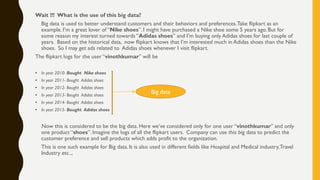 Wait !!! What is the use of this big data?
Big data is used to better understand customers and their behaviors and preferences.Take flipkart as an
example. I’m a great lover of “Nike shoes”. I might have purchased a Nike shoe some 5 years ago. But for
some reason my interest turned towards “Adidas shoes” and I’m buying only Adidas shoes for last couple of
years. Based on the historical data, now flipkart knows that I’m interested much in Adidas shoes than the Nike
shoes. So I may get ads related to Adidas shoes whenever I visit flipkart.
The flipkart logs for the user “vinothkumar” will be
• In year 2010- Bought Nike shoes
• In year 2011- Bought Adidas shoes
• In year 2012- Bought Adidas shoes
• In year 2013- Bought Adidas shoes
• In year 2014- Bought Adidas shoes
• In year 2015- Bought Adidas shoes
Now this is considered to be the big data. Here we’ve considered only for one user “vinothkumar” and only
one product “shoes”. Imagine the logs of all the flipkart users. Company can use this big data to predict the
customer preference and sell products which adds profit to the organization.
This is one such example for Big data. It is also used in different fields like Hospital and Medical industry,Travel
Industry etc..,
Big data
 