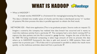 WHAT IS HADOOP
• What is HADOOP ?
In simple words, HADOOP is a framework for managing/processing this big data.
The data is divided into smaller piece of chunks and the data is distributed across “n” number
of systems.We then process the data in parallel approach to obtain the final result.
NETWORK IDS – Real time application.(This is my graduate project .Source code on request )
Imagine a scenario, the company has realized that data breach has occurred and it wants to
track the malicious activity from a particular IP. The company had a wire shark running 24/7 to
capture the data packets and the file is stored in .pcap format. Imagine the size of the file to
be 1000 TB. Using traditional computing, it takes huge amount of time to process this data
where as in HADOOP framework, the data is split and stored in 1000 systems. Now each
system has to process just 1 TB of data and it is processed in parallel to obtain the result more
quickly .i.e the malicious activities observed from a particular IP.
 