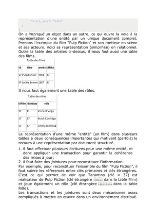 "birth_date": "1963"
}
}
On a imbriqué un objet dans un autre, ce qui ouvre la voie à la
représentation d’une entité par un unique document complet.
Prenons l’exemple du film “Pulp Fiction” et son metteur en scène
et ses acteurs. Voici sa représentation (simplifiée) en relationnel.
Outre la table des artistes ci-dessus, il nous faut aussi une table
des films.
Table des films
id titre année idRéal
17 PulpFiction 1994 37
57 Jackie Brown 1997 37
Il nous faut également une table des rôles.
Table des rôles
idFilm idArtiste rôle
17 11 VincentVega
17 27 Butch Coolidge
17 37 JimmyDimmick
La représentation d’une même “entité” (un film) dans plusieurs
tables a deux conséquences importantes qui motivent (parfois) le
recours à une représentation par document structuré.
1. il faut effectuer plusieurs écritures pour une même entité, et
donc appliquer une transaction pour garantir la cohérence
des mises à jour;
2. il faut faire des jointures pour reconstituer l’information.
Par exemple, pour reconstituer l’ensemble du film “Pulp Fiction”, il
faut suivre les références entre clés primaires et clés étrangères.
C’est ce qui permet de voir que Tarantino (clé = 37) est
réalisateur de Pulp Fiction (clé étrangère idRéal dans la table Film)
et joue également un rôle (clé étrangère idArtiste dans la table
Rôle).
Les transactions et les jointures sont deux mécanismes assez
compliqués à mettre en œuvre dans un environnement distribué.
 