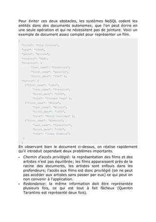 Pour éviter ces deux obstacles, les systèmes NoSQL codent les
entités dans des documents autonomes, que l’on peut écrire en
une seule opération et qui ne nécessitent pas de jointure. Voici un
exemple de document assez complet pour représenter un film.
{
"title": "Pulp fiction",
"year": "1994",
"genre": "Action",
"country": "USA",
"director": {
"last_name": "Tarantino",
"first_name": "Quentin",
"birth_date": "1963" },
"actors": [
{"first_name": "John",
"last_name": "Travolta",
"birth_date": "1954",
"role": "Vincent Vega" },
{"first_name": "Bruce",
"last_name": "Willis",
"birth_date": "1955",
"role": "Butch Coolidge" },
{"first_name": "Quentin",
"last_name": "Tarantino",
"birth_date": "1963",
"role": "Jimmy Dimmick"}
]
}
En observant bien le document ci-dessus, on réalise rapidement
qu’il introduit cependant deux problèmes importants.
 Chemin d’accès privilégié: la représentation des films et des
artistes n’est pas équilibrée; les films apparaissent près de la
racine des documents, les artistes sont enfouis dans les
profondeurs; l’accès aux films est donc privilégié (on ne peut
pas accéder aux artistes sans passer par eux) ce qui peut on
non convenir à l’application.
 Redondance: la même information doit être représentée
plusieurs fois, ce qui est tout à fait fâcheux (Quentin
Tarantino est représenté deux fois).
 