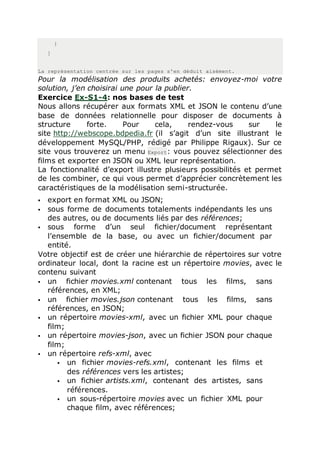 }
]
La représentation centrée sur les pages s'en déduit aisément.
Pour la modélisation des produits achetés: envoyez-moi votre
solution, j’en choisirai une pour la publier.
Exercice Ex-S1-4: nos bases de test
Nous allons récupérer aux formats XML et JSON le contenu d’une
base de données relationnelle pour disposer de documents à
structure forte. Pour cela, rendez-vous sur le
site http://webscope.bdpedia.fr (il s’agit d’un site illustrant le
développement MySQL/PHP, rédigé par Philippe Rigaux). Sur ce
site vous trouverez un menu Export: vous pouvez sélectionner des
films et exporter en JSON ou XML leur représentation.
La fonctionnalité d’export illustre plusieurs possibilités et permet
de les combiner, ce qui vous permet d’apprécier concrètement les
caractéristiques de la modélisation semi-structurée.
 export en format XML ou JSON;
 sous forme de documents totalements indépendants les uns
des autres, ou de documents liés par des références;
 sous forme d’un seul fichier/document représentant
l’ensemble de la base, ou avec un fichier/document par
entité.
Votre objectif est de créer une hiérarchie de répertoires sur votre
ordinateur local, dont la racine est un répertoire movies, avec le
contenu suivant
 un fichier movies.xml contenant tous les films, sans
références, en XML;
 un fichier movies.json contenant tous les films, sans
références, en JSON;
 un répertoire movies-xml, avec un fichier XML pour chaque
film;
 un répertoire movies-json, avec un fichier JSON pour chaque
film;
 un répertoire refs-xml, avec
 un fichier movies-refs.xml, contenant les films et
des références vers les artistes;
 un fichier artists.xml, contenant des artistes, sans
références.
 un sous-répertoire movies avec un fichier XML pour
chaque film, avec références;
 
